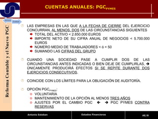 CUENTAS ANUALES: PGC PYMES Reforma Contable y el Nuevo PGC LAS EMPRESAS EN LAS QUE  A LA FECHA DE CIERRE  DEL EJERCICIO CONCURRAN,  AL MENOS, DOS  DE LAS CIRCUNSTANCIAS SIGUIENTES  TOTAL DEL ACTIVO < 2.850.000 EUROS  IMPORTE NETO DE SU CIFRA ANUAL DE NEGOCIOS < 5.700.000 EUROS NÚMERO MEDIO DE TRABAJADORES < ó = 50 SUMANDO LAS  CIFRAS DEL GRUPO CUANDO UNA SOCIEDAD PASE A CUMPLIR DOS DE LAS CIRCUNSTANCIAS ANTES INDICADAS O BIEN DEJE DE CUMPLIRLAS,    ÚNICAMENTE PRODUCIRÁ EFECTOS  SI SE REPITE DURANTE DOS EJERCICIOS CONSECUTIVOS .  COINCIDE CON LOS LÍMITES PARA LA OBLIGACIÓN DE AUDITORÍA. OPCIÓN PGC PYMES :  VOLUNTARIA  MANTENIMIENTO DE LA OPCIÓN AL MENOS  TRES AÑOS AJUSTES POR EL CAMBIO PGC       PGC PYMES  CONTRA RESERVAS Estados Financieros 
