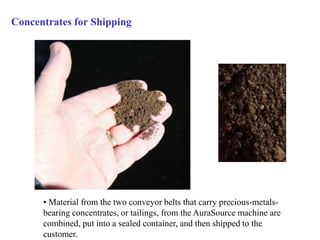 Concentrates for Shipping 
• Material from the two conveyor belts that carry precious-metals-bearing 
concentrates, or tailings, from the AuraSource machine are 
combined, put into a sealed container, and then shipped to the 
customer. 
 