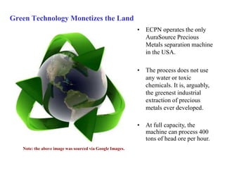 Green Technology Monetizes the Land 
• ECPN operates the only 
AuraSource Precious 
Metals separation machine 
in the USA. 
• The process does not use 
any water or toxic 
chemicals. It is, arguably, 
the greenest industrial 
extraction of precious 
metals ever developed. 
• At full capacity, the 
machine can process 400 
tons of head ore per hour. 
Note: the above image was sourced via Google Images. 
 