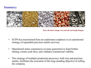 Summary 
Note: the above image was sourced via Google Images. 
• ECPN has transitioned from an exploratory emphasis to an operational 
strategy of repeatable precious metals recovery. 
• Operational status commences revenue generation to fund further 
mining, creates cash flow, and validates commercial viability. 
• This strategy of multiple production processes, both iron and precious 
metals, facilitates the execution of the long-standing objective of selling 
the company. 
