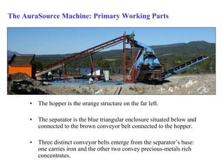 The AuraSource Machine: Primary Working Parts 
• The hopper is the orange structure on the far left. 
• The separator is the blue triangular enclosure situated below and 
connected to the brown conveyor belt connected to the hopper. 
• Three distinct conveyor belts emerge from the separator’s base: 
one carries iron and the other two convey precious-metals rich 
concentrates. 
 