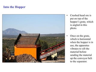 Into the Hopper 
• Crushed head ore is 
put on top of the 
hopper’s grate, which 
is angled in this 
photo. 
• Once on the grate, 
which is horizontal 
when the hopper is in 
use, the apparatus 
vibrates to sift the 
material before 
sending the material 
up the conveyor belt 
to the separator. 
 