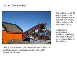 Up the Conveyor Belt 
• The grate on top of the 
hopper removes all 
material larger than a 
half inch in diameter, 
which optimizes the 
separation process. 
• In addition to 
maximizing the 
machine’s separation 
efficiency, sifting also 
saves wear and tear on 
the machine. 
• The pile of head ore at the base of the hopper failed to 
meet the separator’s size requirements and will be 
crushed for later use. 
 