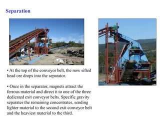 Separation 
• At the top of the conveyor belt, the now sifted 
head ore drops into the separator. 
• Once in the separator, magnets attract the 
ferrous material and direct it to one of the three 
dedicated exit conveyor belts. Specific gravity 
separates the remaining concentrates, sending 
lighter material to the second exit conveyor belt 
and the heaviest material to the third. 
 