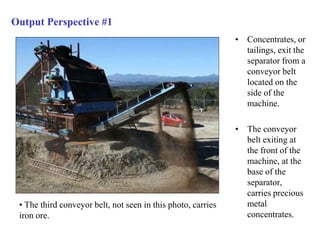 Output Perspective #1 
• Concentrates, or 
tailings, exit the 
separator from a 
conveyor belt 
located on the 
side of the 
machine. 
• The conveyor 
belt exiting at 
the front of the 
machine, at the 
base of the 
separator, 
carries precious 
metal 
concentrates. 
• The third conveyor belt, not seen in this photo, carries 
iron ore. 
 