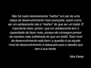Não há nada inerentemente “melhor” em ser de uma
etapa de desenvolvimento mais avançada, assim como
ser um adolescente não é “melhor” do que ser um bebê. É
importante dizer, porém, que um adolescente tem a
capacidade de fazer mais, porque ele consegue pensar
de maneira mais sofisticada do que um bebê. Todo nível
de desenvolvimento está bem; a questão é se aquele
nível de desenvolvimento é adequado para o desafio que
tem à sua frente.
Nick Petrie
 
