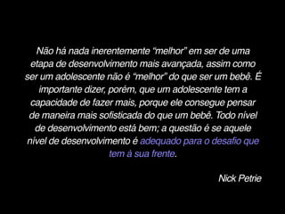 Não há nada inerentemente “melhor” em ser de uma
etapa de desenvolvimento mais avançada, assim como
ser um adolescente não é “melhor” do que ser um bebê. É
importante dizer, porém, que um adolescente tem a
capacidade de fazer mais, porque ele consegue pensar
de maneira mais sofisticada do que um bebê. Todo nível
de desenvolvimento está bem; a questão é se aquele
nível de desenvolvimento é adequado para o desafio que
tem à sua frente.
Nick Petrie
 