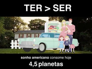 sonho americano consome hoje
4,5 planetas
TER > SER
 