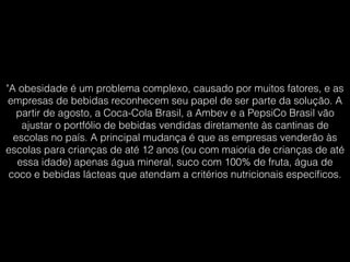 "A obesidade é um problema complexo, causado por muitos fatores, e as
empresas de bebidas reconhecem seu papel de ser parte da solução. A
partir de agosto, a Coca-Cola Brasil, a Ambev e a PepsiCo Brasil vão
ajustar o portfólio de bebidas vendidas diretamente às cantinas de
escolas no país. A principal mudança é que as empresas venderão às
escolas para crianças de até 12 anos (ou com maioria de crianças de até
essa idade) apenas água mineral, suco com 100% de fruta, água de
coco e bebidas lácteas que atendam a critérios nutricionais especíﬁcos.
 