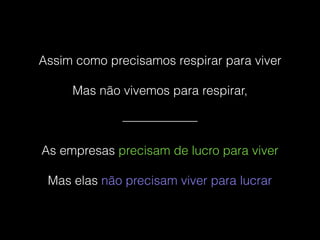Assim como precisamos respirar para viver
Mas não vivemos para respirar,
——————
As empresas precisam de lucro para viver
Mas elas não precisam viver para lucrar
 