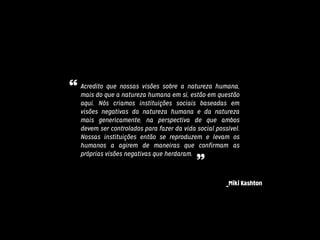 Acredito que nossas visões sobre a natureza humana,
mais do que a natureza humana em si, estão em questão
aqui. Nós criamos instituições sociais baseadas em
visões negativas da natureza humana e da natureza
mais genericamente, na perspectiva de que ambos
devem ser controlados para fazer da vida social possível.
Nossas instituições então se reproduzem e levam os
humanos a agirem de maneiras que confirmam as
próprias visões negativas que herdaram.
_Miki Kashton
“
”
 