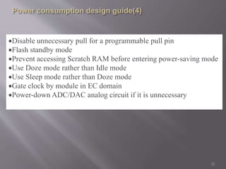 Disable unnecessary pull for a programmable pull pin 
Flash standby mode 
Prevent accessing Scratch RAM before entering power-saving mode 
Use Doze mode rather than Idle mode 
Use Sleep mode rather than Doze mode 
Gate clock by module in EC domain 
Power-down ADC/DAC analog circuit if it is unnecessary 
22 
 