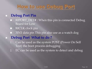  Debug Port Pin 
 80PORT_DET# : When this pin is connected Debug 
Board for Low 
 80CLK clock pin 
 3IN1 data pin This pin also use as a watch dog 
 Debug Port What to do ? 
1. Can be used as the system POST (Power On Self 
Test) the boot process debugging 
2. EC can be used as the system to detect and debug 
VDIT Page: 44 
 