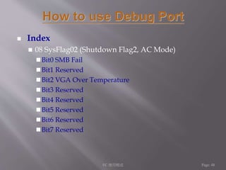  Index 
 08 SysFlag02 (Shutdown Flag2, AC Mode) 
 Bit0 SMB Fail 
Bit1 Reserved 
 Bit2 VGA Over Temperature 
 Bit3 Reserved 
Bit4 Reserved 
 Bit5 Reserved 
 Bit6 Reserved 
 Bit7 Reserved 
EC 應用概述Page: 48 
 
