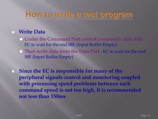  Write Data 
 Under the Command Port control commands start with : 
EC to wait for the end IBE (Input Buffer Empty) 
 Then write data from the Data Port : EC to wait for the end 
IBE (Input Buffer Empty) 
 Since the EC is responsible for many of the 
peripheral signals control and monitoring coupled 
with processing speed problems between each 
command speed is not too high, it is recommended 
not less than 150ms 
VDIT Page: 51 
 