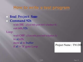  Read Project Name 
 Command 92h 
wait IBE ;(Test 66h port bit1 whether 0) 
out 66h,92h 
Loop: 
wait OBF ;(Test 66h port bit0 whether 1) 
in al,62h 
store al to buffer 
if al != ‘$’ goto Loop 
Project Name : TN120R 
VDIT Page: 52 
 