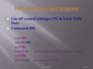  Use AP control settings CPU & VGA FAN 
Duty 
 Command 99h 
wait IBE 
out 66h,99h 
wait IBE 
out 62h,n ;(n=0-3, 0=all fan, 1=CPU, 2=VGA, 3=fan3) 
wait IBE 
out 62h,m ;(m=fan duty=00~FF) 
EC 應用概述Page: 55 
 