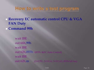  Recovery EC automatic control CPU & VGA 
FAN Duty 
 Command 99h 
wait IBE 
out 66h,99h 
wait IBE 
out 62h,0FFh ;(0FFh 為EC Auto Control) 
wait IBE 
out 62h,m ;(1=CPU, 2=VGA, 3=VGA2, 0FFh=all fan) 
VDIT Page: 56 
 