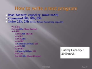  Read battery capacity (unit: mAh) 
 Command 80h, 82h, 83h 
 Index 2Eh, 2Fh (2byte, Battery Remaining Capacity) 
Wait IBE 
Out 66h,82h ;(Burst Enable) 
wait IBE 
out 66h,80h ;(Read) 
wait IBE 
out 62h,2Eh 
wait OBF 
in CapacityLowByte, 62h 
out 62h,2Fh 
wait OBF 
in CapacityHiByte, 62h 
Wait IBE 
Out 66h,83h ;(Burst Disable) 
Battery Capacity : 
2100 mAh 
EC 應用概述Page: 57 
 