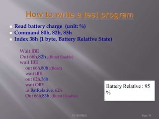  Read battery charge (unit: %) 
 Command 80h, 82h, 83h 
 Index 38h (1 byte, Battery Relative State) 
Wait IBE 
Out 66h,82h ;(Burst Enable) 
wait IBE 
out 66h,80h ;(Read) 
wait IBE 
out 62h,38h 
wait OBF 
in BatRelative, 62h 
Out 66h,83h ;(Burst Disable) 
Battery Relative : 95 
% 
EC 應用概述Page: 58 
 