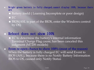  Bright green battery is fully charged,cannot display 100%, because there 
are 
 Battery itseld ( Learning Incomplete or poor design) 
 EC 
 BIOS(ASL is part of the BIOS, enter the Windows control 
by OS) 
 Reboot does not show 100% 
 EC to determine the battery's internal information 
Terminal Charge Flag cause, has been canceled this 
judgment (M720S models) 
 From re-open chance to show 100% (most of the reason) 
When the battery is fully charged EC will send Event to 
BIOS (ASL), because there is no Notify Battery Information 
BIOS to OS, caused only Notify Status 
VDIT Page: 59 
 