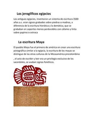 Los jeroglíficos egipcios
Los antiguos egipcios, inventaron un sistema de escritura 3500
años a.c. eran signos grabados sobre piedras o madrea, a
diferencia de la escritura hierática y la demótica, que se
grababan en soportes menos perdurables con cálamo y tinta
sobre papiros o ostraca
La escritura Maya
El pueblo Maya fue el primero de américa en crear una escritura
pictográfica similar a la egipcia, la escritura de los mayas se
distingue de las otras culturas de la Mesoamérica precolombina
, el acto de escribir y leer era un privilegio exclusivo de los
sacerdotes, se usaban signos fonéticos.
 