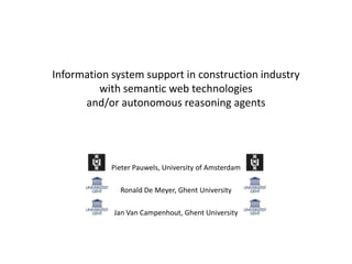 Information system support in construction industry
with semantic web technologies
and/or autonomous reasoning agents

Pieter Pauwels, University of Amsterdam
Ronald De Meyer, Ghent University

Jan Van Campenhout, Ghent University

 