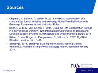 Sources 
• Chipman, T., Liebich, T., Weise, M. 2013. mvdXML: Specification of a 
standardized format to define and exchange Model View Definitions with 
Exchange Requirements and Validation Rules. 
• Berlo, L. A. H. M. van, Krijnen, T. 2014. Using the BIM Collaboration Format 
in a server based workflow. 12th International Conference on Design and 
Decision Support Systems in Architecture and Urban Planning, DDSS 2014 
• Rillaer, D. van, Burger, J., Ploegmakers, R., Mitossi, V., 2012. Rgd BIM 
Standard, version 1.0.1. 1–29. 
• Statsbygg, 2011. Statsbygg Building Information Modelling Manual 
Version1.2. Available at: http://www.statsbygg.no/bim, accessed January 
2014. 
/ name of department 24-9-2014 PAGE 13 
