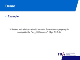 Demo 
• Example 
“All doors and windows should have the fire resistance property (in 
minutes) in the Pset_###Common” (Rgd 2.2.7.8). 
 