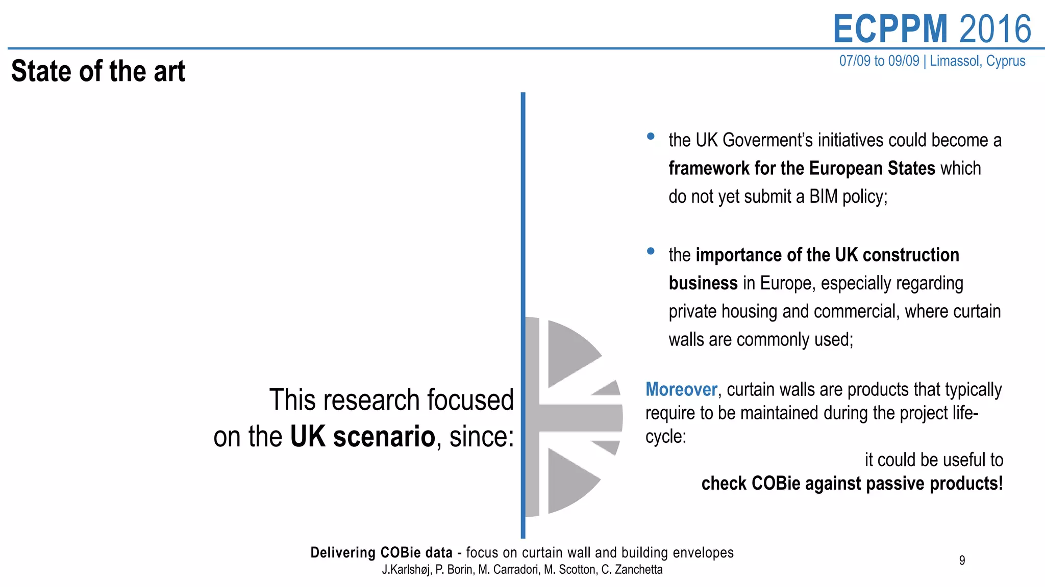 9
ECPPM 2016
07/09 to 09/09 | Limassol, Cyprus
Delivering COBie data - focus on curtain wall and building envelopes
J.Karlshøj, P. Borin, M. Carradori, M. Scotton, C. Zanchetta
State of the art
This research focused
on the UK scenario, since:
• the UK Goverment’s initiatives could become a
framework for the European States which
do not yet submit a BIM policy;
• the importance of the UK construction
business in Europe, especially regarding
private housing and commercial, where curtain
walls are commonly used;
Moreover, curtain walls are products that typically
require to be maintained during the project life-
cycle:
it could be useful to
check COBie against passive products!
 