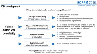 18
ECPPM 2016
07/09 to 09/09 | Limassol, Cyprus
Delivering COBie data - focus on curtain wall and building envelopes
J.Karlshøj, P. Borin, M. Carradori, M. Scotton, C. Zanchetta
IDM development
Main problem: what should be considered manageable assets?
premise:
curtain wall
complexity
Ontological complexity
of the considered product
• Design information, at various stages
• Construction information
• Operation & Maintenance information
• Manufacturing-based information
Huge variability of elements
if dimensions are considered
The entire curtain wall can be seen
• as unique object;
• as an assembly composed by several subsystems (cells);
• as an association of single elements.
E.g. in buildings like skyscrapers the hundreds of panels that
constitutes the facade could seem the same panel repeated for
hundreds of times, but they often differs for dimensions.
Different sources
of information
Interferences with
other disciplines components
Typical electrical and mechanical systems
 