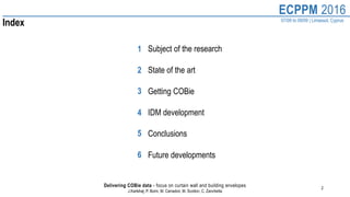 2
ECPPM 2016
07/09 to 09/09 | Limassol, Cyprus
Delivering COBie data - focus on curtain wall and building envelopes
J.Karlshøj, P. Borin, M. Carradori, M. Scotton, C. Zanchetta
Index
Subject of the research
State of the art
Getting COBie
IDM development
Conclusions
Future developments
1
2
3
4
5
6
 
