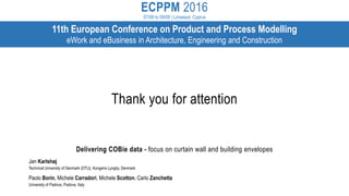 ECPPM 2016
07/09 to 09/09 | Limassol, Cyprus
11th European Conference on Product and Process Modelling
eWork and eBusiness in Architecture, Engineering and Construction
Delivering COBie data - focus on curtain wall and building envelopes
Jan Karlshøj
Technical University of Denmark (DTU), Kongens Lyngby, Denmark
Paolo Borin, Michele Carradori, Michele Scotton, Carlo Zanchetta
University of Padova, Padova, Italy
Thank you for attention
 