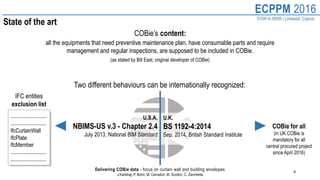 8
ECPPM 2016
07/09 to 09/09 | Limassol, Cyprus
Delivering COBie data - focus on curtain wall and building envelopes
J.Karlshøj, P. Borin, M. Carradori, M. Scotton, C. Zanchetta
State of the art
Two different behaviours can be internationally recognized:
all the equipments that need preventive maintenance plan, have consumable parts and require
management and regular inspections, are supposed to be included in COBie.
(as stated by Bill East, original developer of COBie)
COBie’s content:
U.S.A.
NBIMS-US v.3 - Chapter 2.4
July 2013, National BIM Standard
U.K.
BS 1192-4:2014
Sep. 2014, British Standard Institute
........................
……………………..
IfcCurtainWall
IfcPlate
IfcMember
……………………..
……………………..
IFC entities
exclusion list
COBie for all
(in UK COBie is
mandatory for all
central procured project
since April 2016)
 