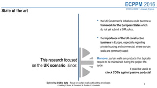 9
ECPPM 2016
07/09 to 09/09 | Limassol, Cyprus
Delivering COBie data - focus on curtain wall and building envelopes
J.Karlshøj, P. Borin, M. Carradori, M. Scotton, C. Zanchetta
State of the art
This research focused
on the UK scenario, since:
• the UK Goverment’s initiatives could become a
framework for the European States which
do not yet submit a BIM policy;
• the importance of the UK construction
business in Europe, especially regarding
private housing and commercial, where curtain
walls are commonly used;
Moreover, curtain walls are products that typically
require to be maintained during the project life-
cycle:
it could be useful to
check COBie against passive products!
 
