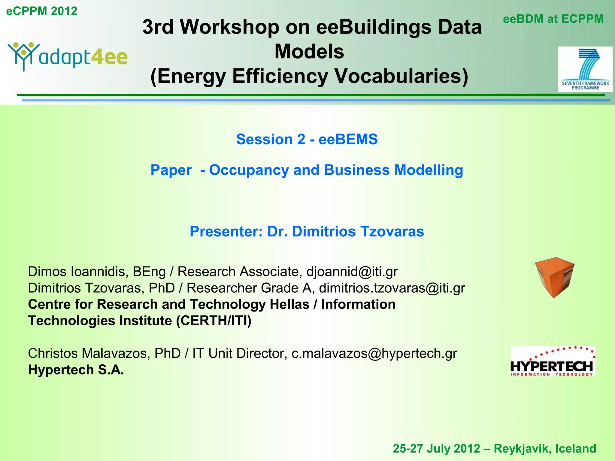 eCPPM 2012
                                                                                 eeBDM at ECPPM
                     3rd Workshop on eeBuildings Data
                                   Models
                      (Energy Efficiency Vocabularies)

                                    Session 2 - eeBEMS

                      Paper - Occupancy and Business Modelling



                             Presenter: Dr. Dimitrios Tzovaras

   Dimos Ioannidis, BEng / Research Associate, djoannid@iti.gr
   Dimitrios Tzovaras, PhD / Researcher Grade A, dimitrios.tzovaras@iti.gr
   Centre for Research and Technology Hellas / Information
   Technologies Institute (CERTH/ITI)

   Christos Malavazos, PhD / IT Unit Director, c.malavazos@hypertech.gr
   Hypertech S.A.




                                                              25-27 July 2012 – Reykjavik, Iceland
 
