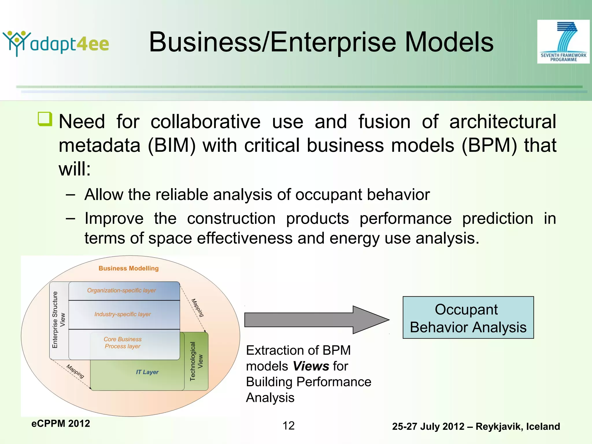 Business/Enterprise Models

 Need for collaborative use and fusion of architectural
  metadata (BIM) with critical business models (BPM) that
  will:
     – Allow the reliable analysis of occupant behavior
     – Improve the construction products performance prediction in
       terms of space effectiveness and energy use analysis.



                                                        Occupant
                                                     Behavior Analysis
                           Extraction of BPM
                           models Views for
                           Building Performance
                           Analysis
eCPPM 2012                      12                25-27 July 2012 – Reykjavik, Iceland
 