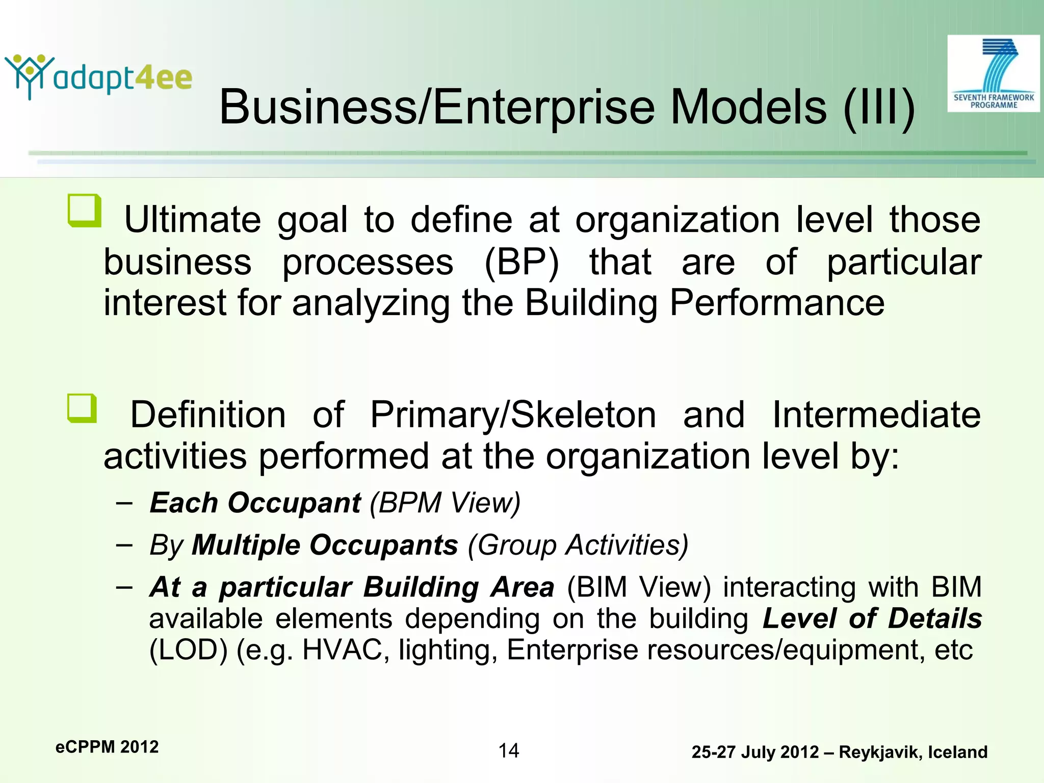 Business/Enterprise Models (III)

 Ultimate goal to define at organization level those
    business processes (BP) that are of particular
    interest for analyzing the Building Performance

 Definition of Primary/Skeleton and Intermediate
    activities performed at the organization level by:
     – Each Occupant (BPM View)
     – By Multiple Occupants (Group Activities)
     – At a particular Building Area (BIM View) interacting with BIM
       available elements depending on the building Level of Details
       (LOD) (e.g. HVAC, lighting, Enterprise resources/equipment, etc


eCPPM 2012                       14             25-27 July 2012 – Reykjavik, Iceland
 