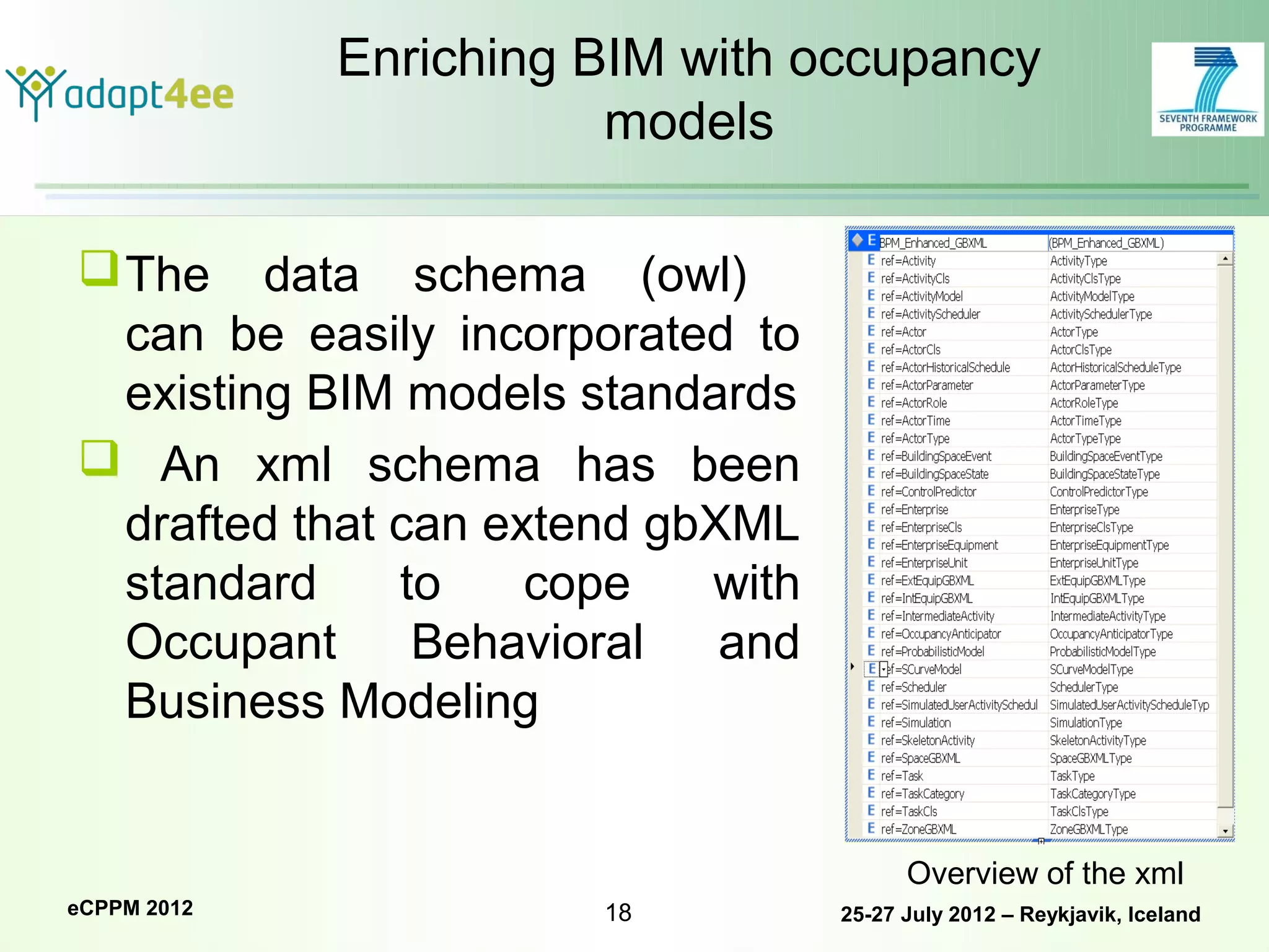 Enriching BIM with occupancy
                        models

 The data schema (owl)
  can be easily incorporated to
  existing BIM models standards
 An xml schema has been
  drafted that can extend gbXML
  standard     to    cope   with
  Occupant      Behavioral   and
  Business Modeling


                                         Overview of the xml
eCPPM 2012             18          25-27 July 2012 – Reykjavik, Iceland
 