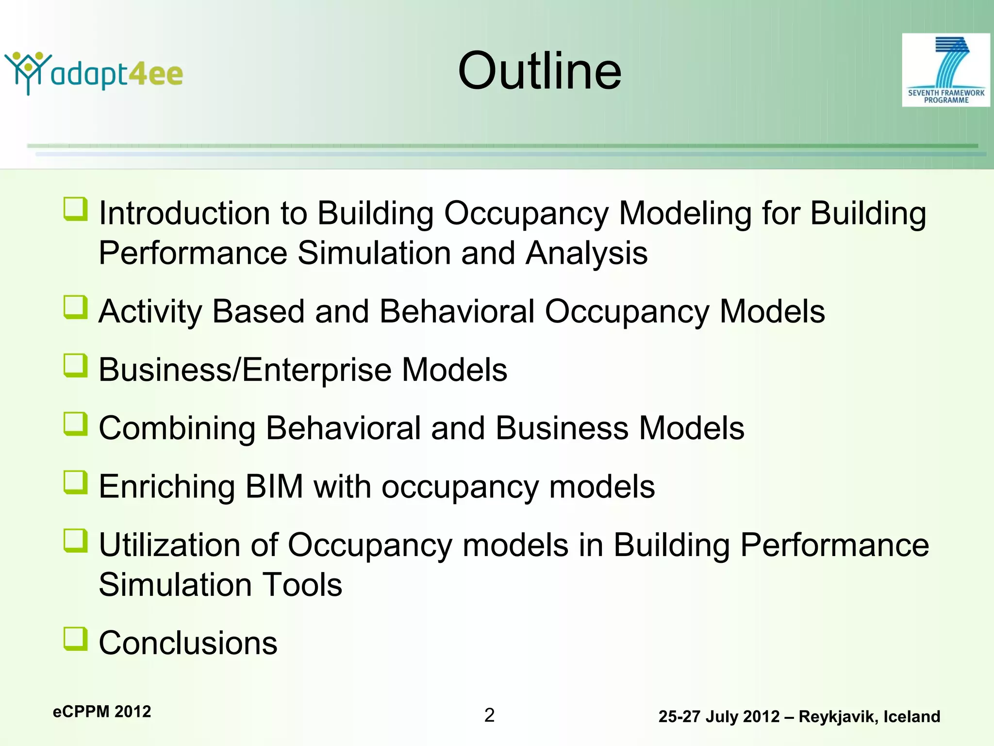 Outline

 Introduction to Building Occupancy Modeling for Building
  Performance Simulation and Analysis
 Activity Based and Behavioral Occupancy Models
 Business/Enterprise Models
 Combining Behavioral and Business Models
 Enriching BIM with occupancy models
 Utilization of Occupancy models in Building Performance
  Simulation Tools
 Conclusions

eCPPM 2012                  2           25-27 July 2012 – Reykjavik, Iceland
 