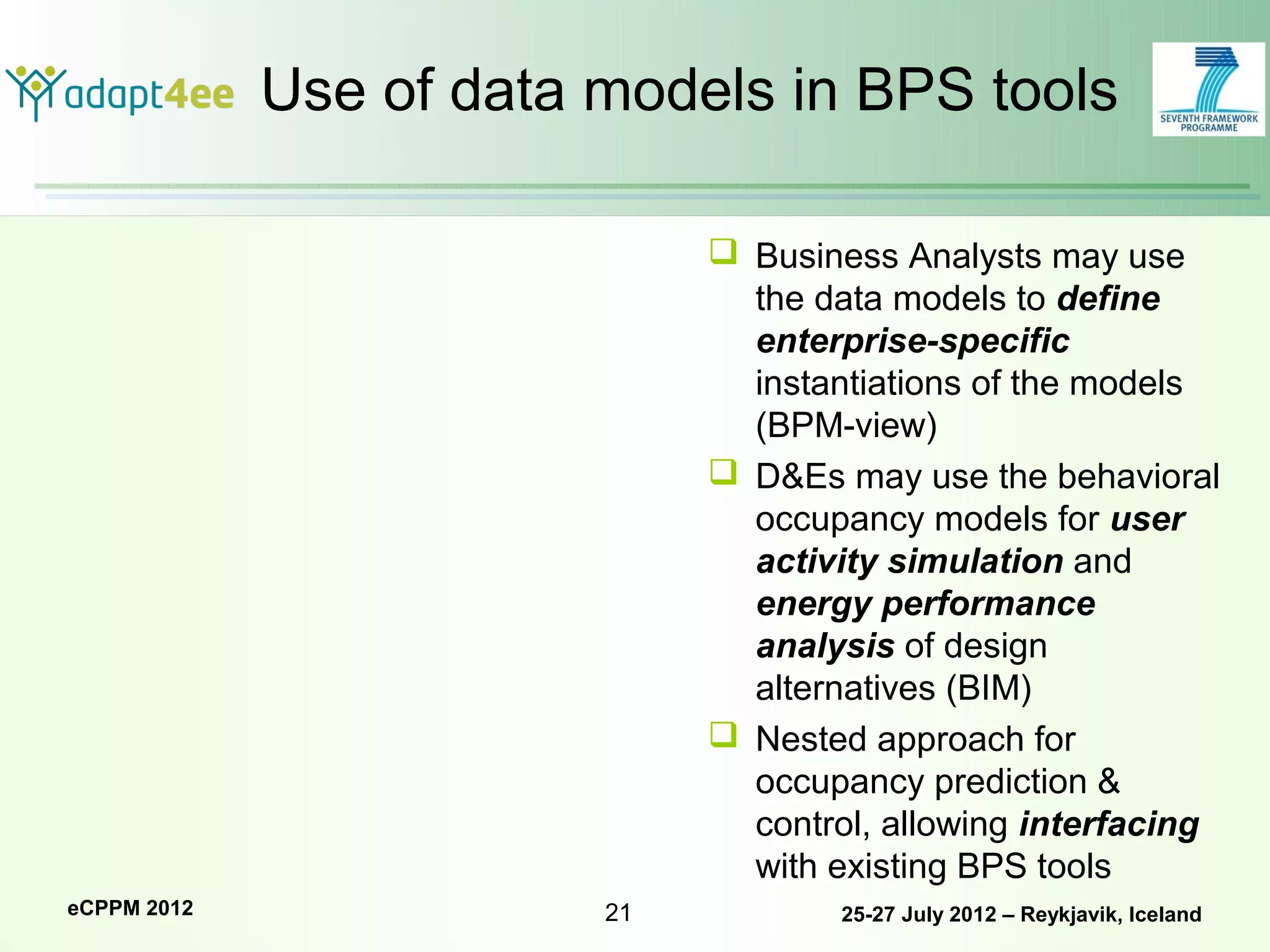 Use of data models in BPS tools

                               Business Analysts may use
                                the data models to define
                                enterprise-specific
                                instantiations of the models
                                (BPM-view)
                               D&Es may use the behavioral
                                occupancy models for user
                                activity simulation and
                                energy performance
                                analysis of design
                                alternatives (BIM)
                               Nested approach for
                                occupancy prediction &
                                control, allowing interfacing
                                with existing BPS tools
eCPPM 2012               21           25-27 July 2012 – Reykjavik, Iceland
 