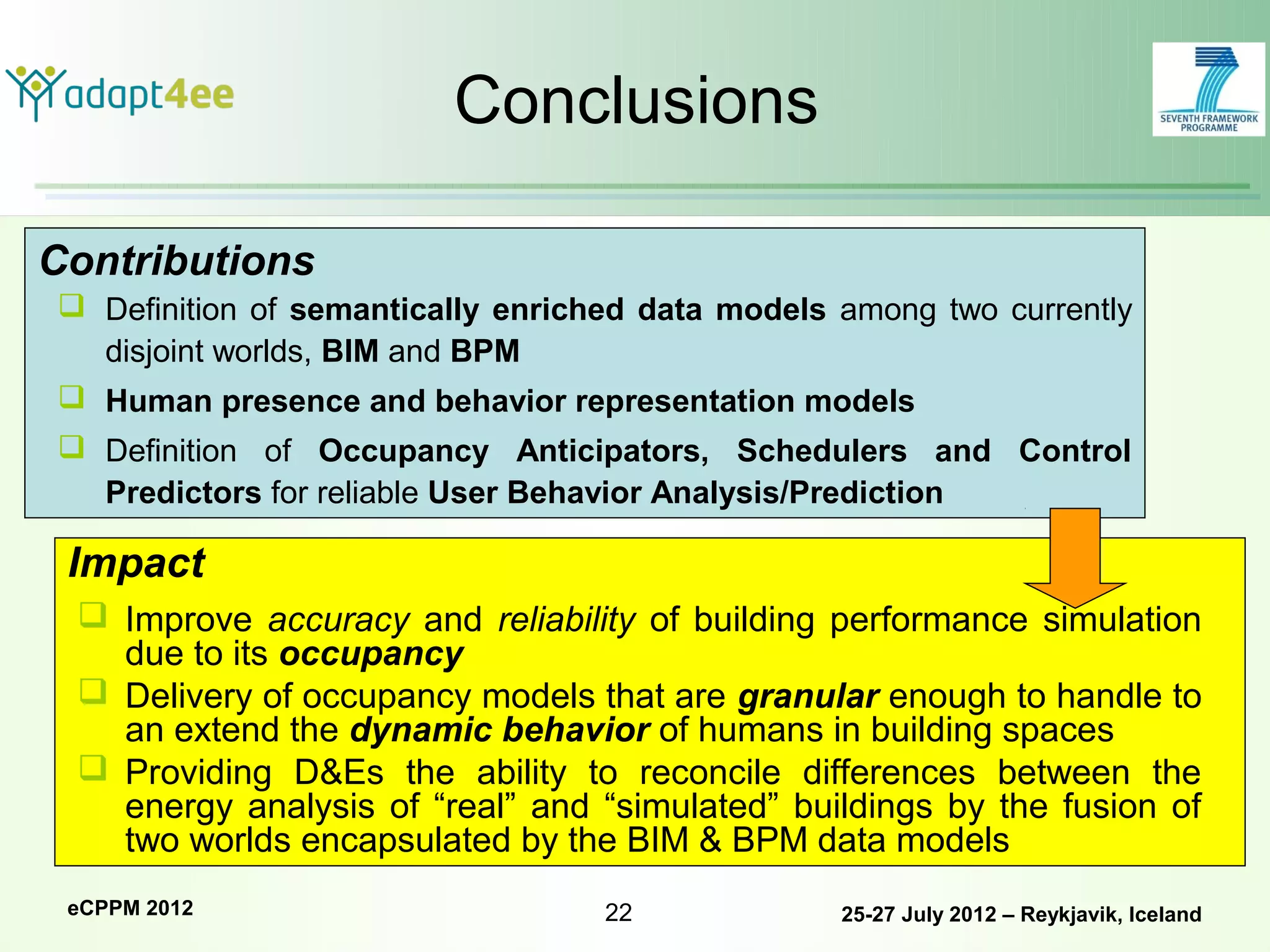 Conclusions

Contributions
 Definition of semantically enriched data models among two currently
  disjoint worlds, BIM and BPM
 Human presence and behavior representation models
 Definition of Occupancy Anticipators, Schedulers and Control
  Predictors for reliable User Behavior Analysis/Prediction

 Impact
  Improve accuracy and reliability of building performance simulation
   due to its occupancy
  Delivery of occupancy models that are granular enough to handle to
   an extend the dynamic behavior of humans in building spaces
  Providing D&Es the ability to reconcile differences between the
   energy analysis of “real” and “simulated” buildings by the fusion of
   two worlds encapsulated by the BIM & BPM data models
 eCPPM 2012                        22             25-27 July 2012 – Reykjavik, Iceland
 