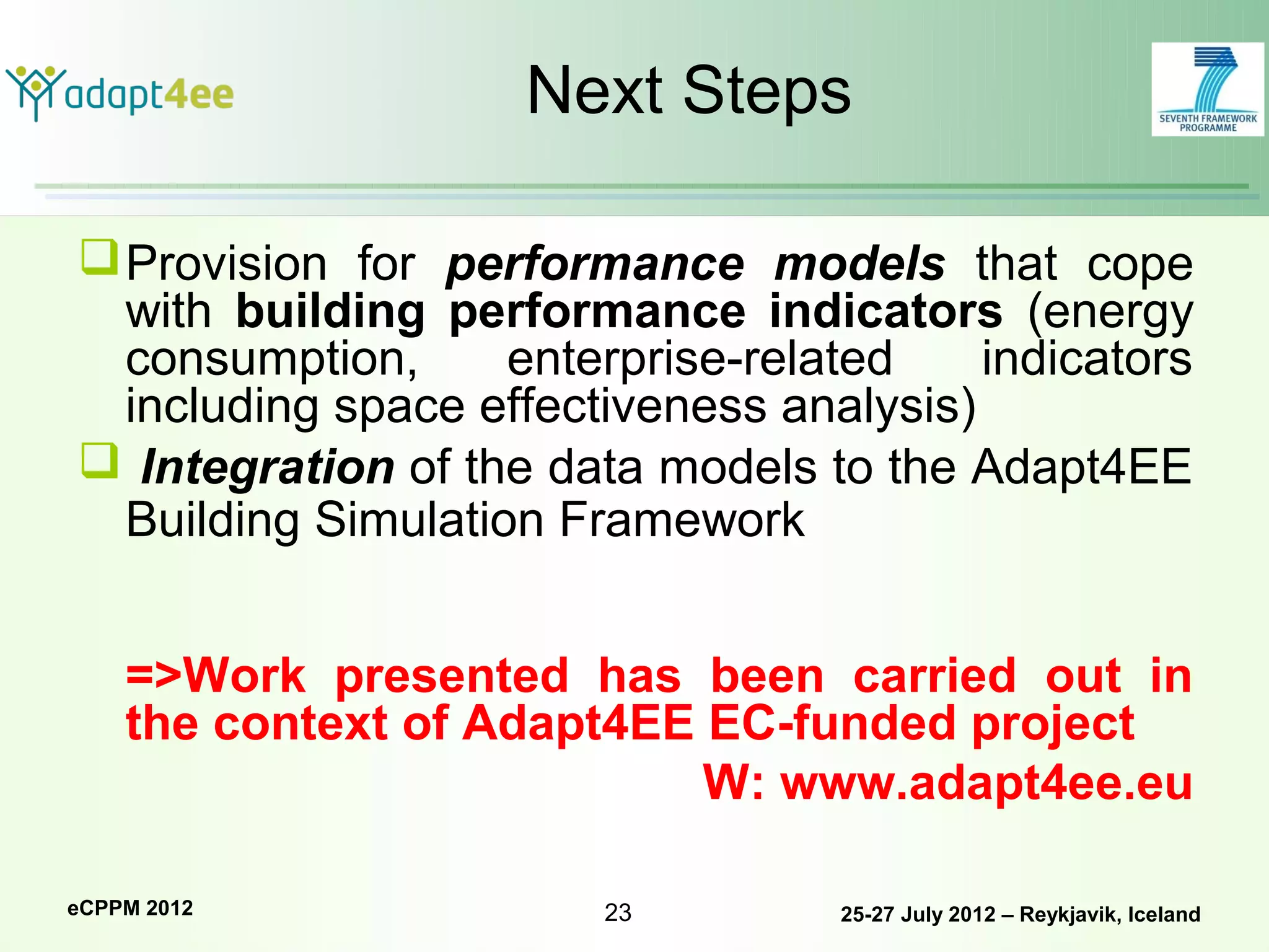 Next Steps

 Provision for performance models that cope
  with building performance indicators (energy
  consumption,      enterprise-related    indicators
  including space effectiveness analysis)
 Integration of the data models to the Adapt4EE
  Building Simulation Framework


    =>Work presented has been carried out in
    the context of Adapt4EE EC-funded project
                            W: www.adapt4ee.eu

eCPPM 2012              23         25-27 July 2012 – Reykjavik, Iceland
 