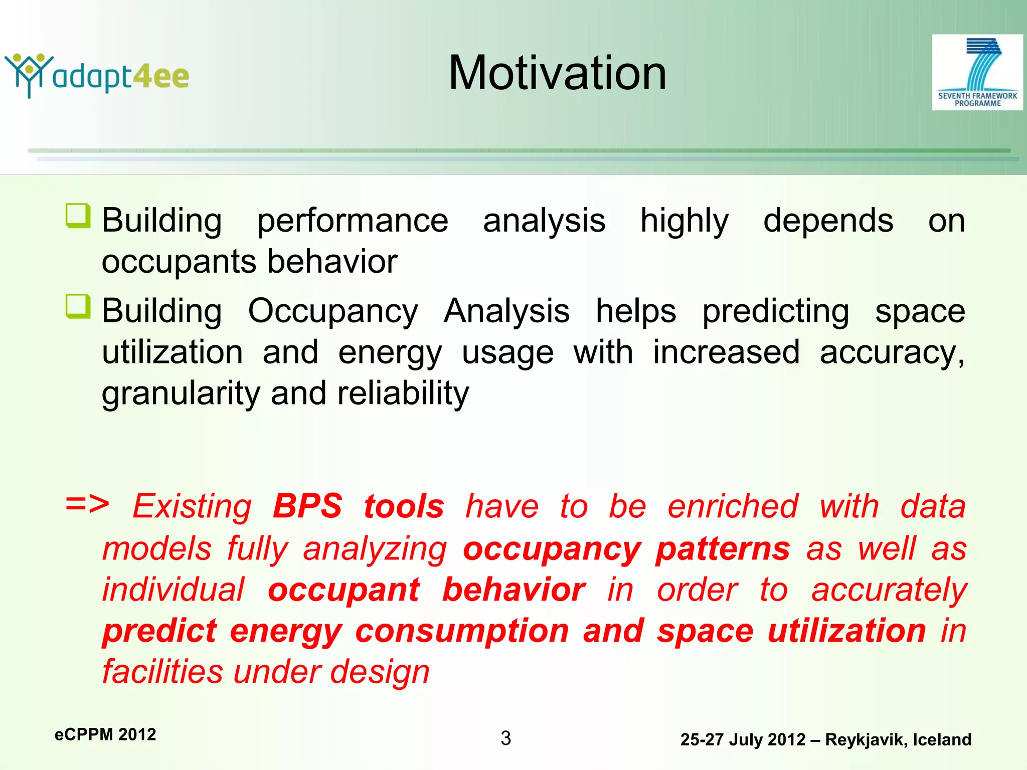 Motivation

 Building performance analysis highly depends on
  occupants behavior
 Building Occupancy Analysis helps predicting space
  utilization and energy usage with increased accuracy,
  granularity and reliability


=> Existing BPS tools have to be enriched with data
    models fully analyzing occupancy patterns as well as
    individual occupant behavior in order to accurately
    predict energy consumption and space utilization in
    facilities under design
eCPPM 2012                 3          25-27 July 2012 – Reykjavik, Iceland
 