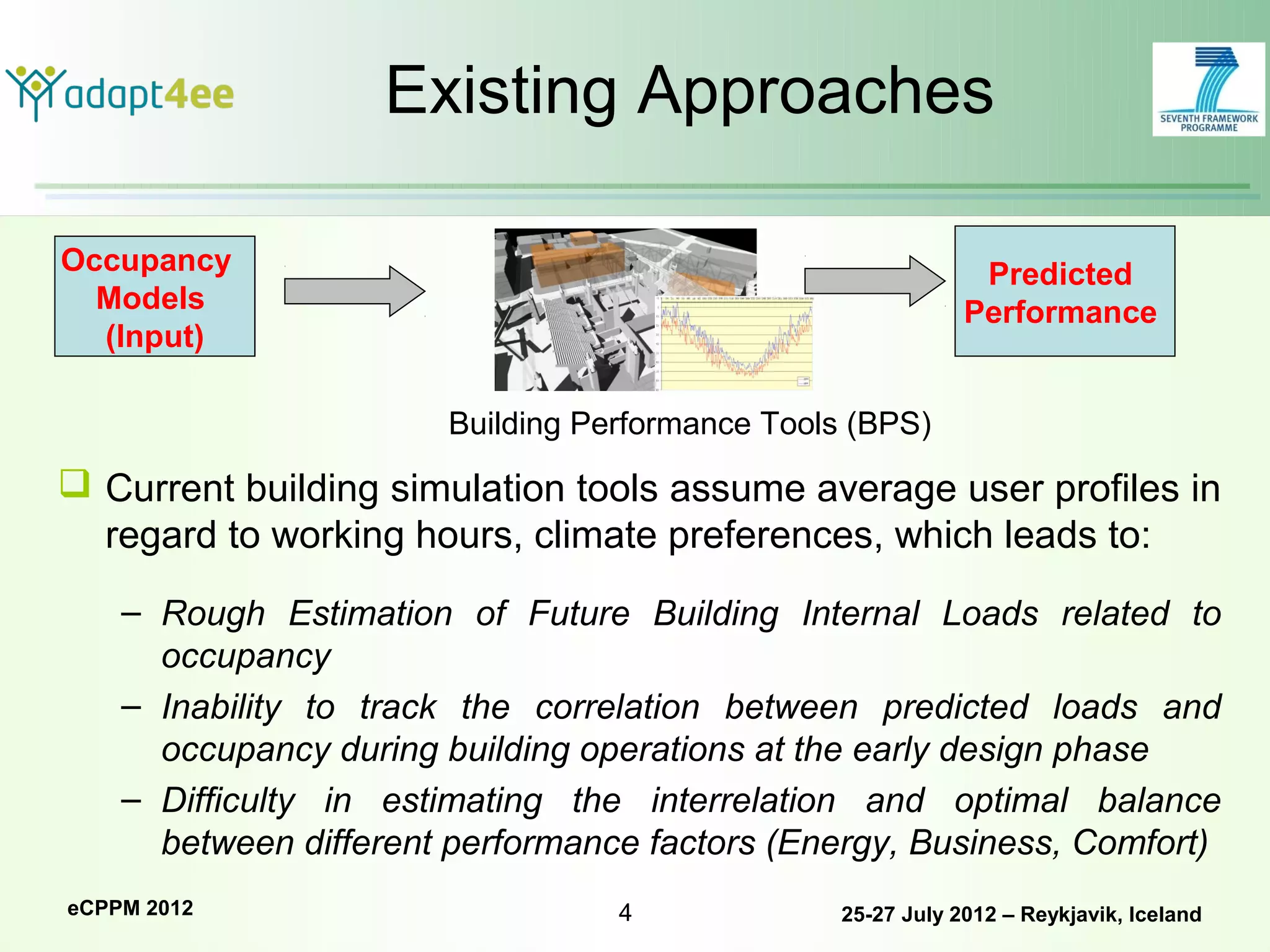 Existing Approaches

Occupancy                                                     Predicted
  Models                                                     Performance
  (Input)

                       Building Performance Tools (BPS)
 Current building simulation tools assume average user profiles in
  regard to working hours, climate preferences, which leads to:
    – Rough Estimation of Future Building Internal Loads related to
      occupancy
    – Inability to track the correlation between predicted loads and
      occupancy during building operations at the early design phase
    – Difficulty in estimating the interrelation and optimal balance
      between different performance factors (Energy, Business, Comfort)
eCPPM 2012                        4              25-27 July 2012 – Reykjavik, Iceland
 