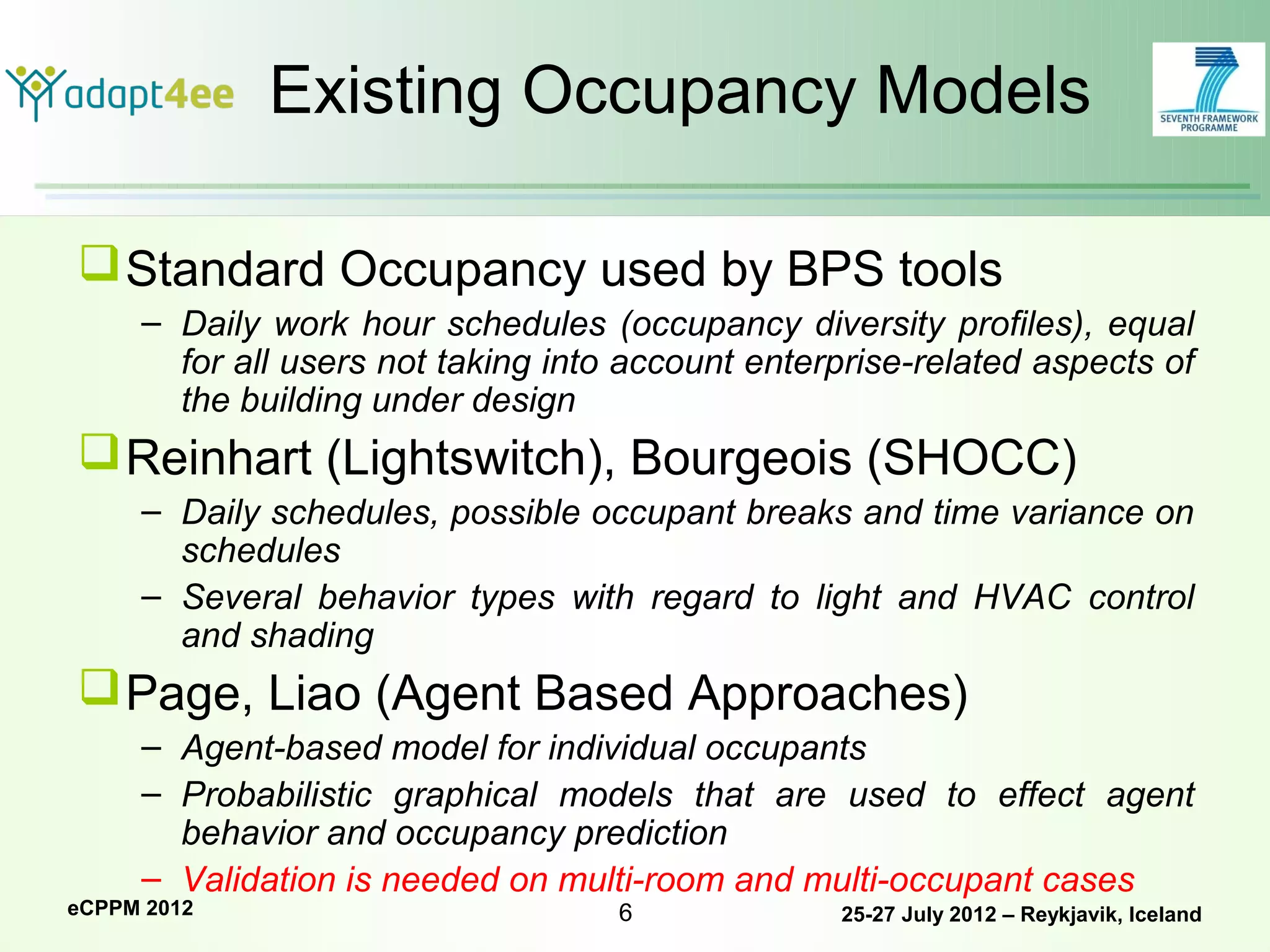 Existing Occupancy Models

 Standard Occupancy used by BPS tools
     – Daily work hour schedules (occupancy diversity profiles), equal
       for all users not taking into account enterprise-related aspects of
       the building under design
 Reinhart (Lightswitch), Bourgeois (SHOCC)
     – Daily schedules, possible occupant breaks and time variance on
       schedules
     – Several behavior types with regard to light and HVAC control
       and shading
 Page, Liao (Agent Based Approaches)
     – Agent-based model for individual occupants
     – Probabilistic graphical models that are used to effect agent
       behavior and occupancy prediction
     – Validation is needed on multi-room and multi-occupant cases
eCPPM 2012                          6             25-27 July 2012 – Reykjavik, Iceland
 