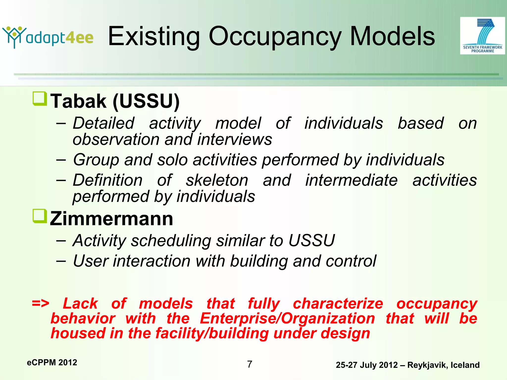 Existing Occupancy Models

 Tabak (USSU)
     – Detailed activity model of individuals based on
       observation and interviews
     – Group and solo activities performed by individuals
     – Definition of skeleton and intermediate activities
       performed by individuals
 Zimmermann
     – Activity scheduling similar to USSU
     – User interaction with building and control

=> Lack of models that fully characterize occupancy
  behavior with the Enterprise/Organization that will be
  housed in the facility/building under design
eCPPM 2012                     7           25-27 July 2012 – Reykjavik, Iceland
 