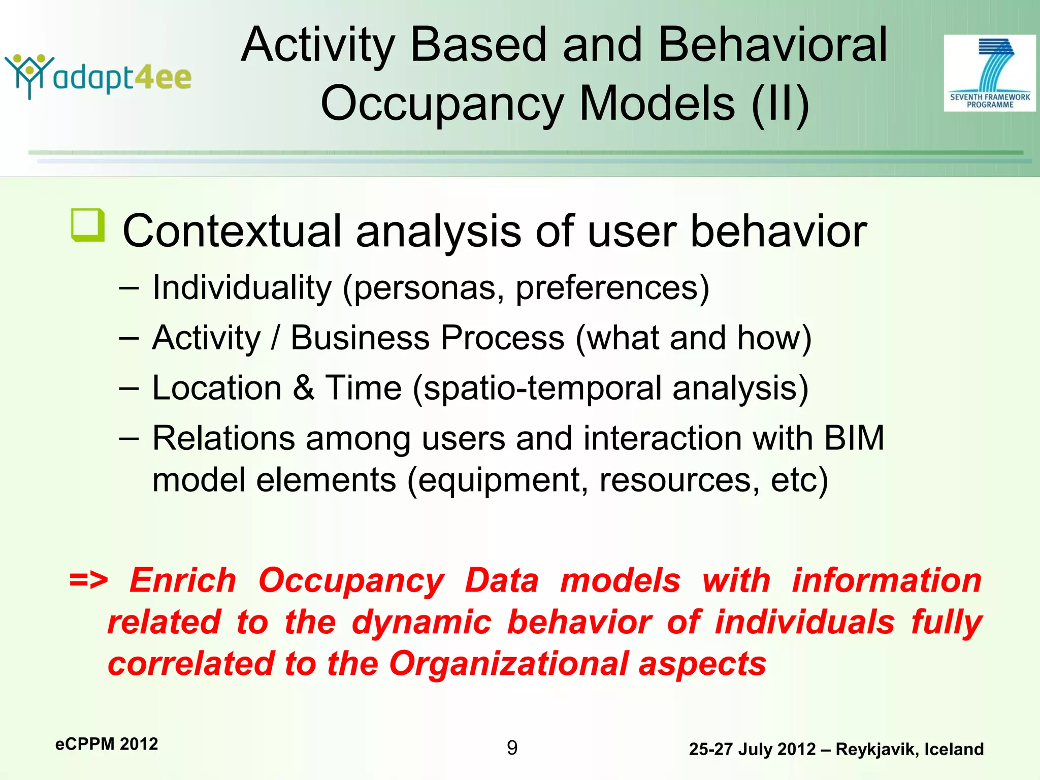 Activity Based and Behavioral
                   Occupancy Models (II)

  Contextual analysis of user behavior
      –   Individuality (personas, preferences)
      –   Activity / Business Process (what and how)
      –   Location & Time (spatio-temporal analysis)
      –   Relations among users and interaction with BIM
          model elements (equipment, resources, etc)

 => Enrich Occupancy Data models with information
   related to the dynamic behavior of individuals fully
   correlated to the Organizational aspects

eCPPM 2012                      9          25-27 July 2012 – Reykjavik, Iceland
 