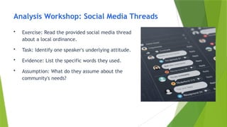 Analysis Workshop: Social Media Threads
• Exercise: Read the provided social media thread
about a local ordinance.
• Task: Identify one speaker's underlying attitude.
• Evidence: List the specific words they used.
• Assumption: What do they assume about the
community's needs?
 