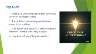 Pop Quiz
• 1. What is an 'unexamined belief that something
is certain to happen' called?
• 2. True or False: Loaded language is always
meant to be insulting.
• 3. If an author calls a project 'a massive waste of
resources,' what is their likely attitude?
• 4. How does 'reframing' help in a conflict?
 